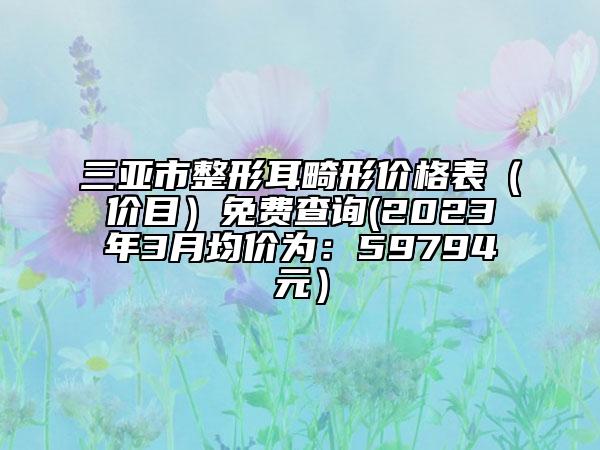 三亚市整形耳畸形价格表（价目）免费查询(2023年3月均价为：59794元）