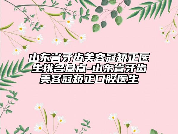 山东省牙齿美容冠矫正医生排名盘点-山东省牙齿美容冠矫正口腔医生