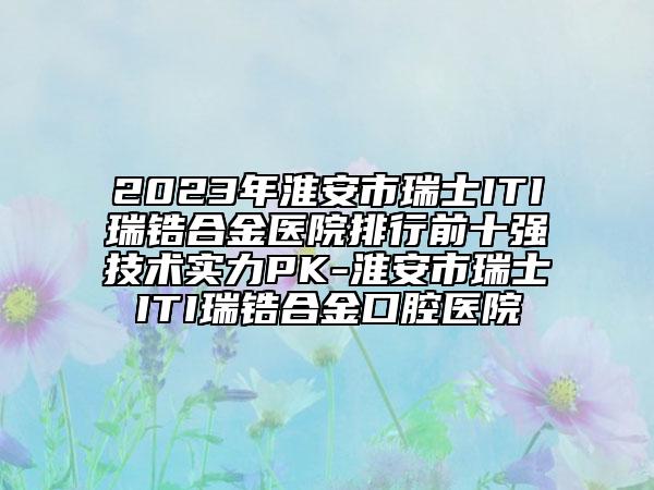 2023年淮安市瑞士ITI瑞锆合金医院排行前十强技术实力PK-淮安市瑞士ITI瑞锆合金口腔医院