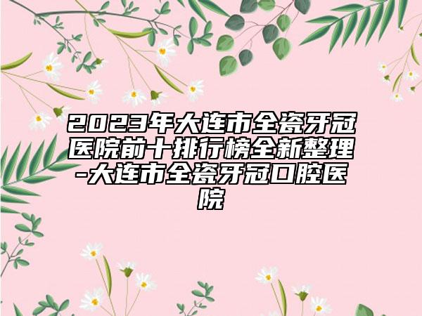 2023年大连市全瓷牙冠医院前十排行榜全新整理-大连市全瓷牙冠口腔医院