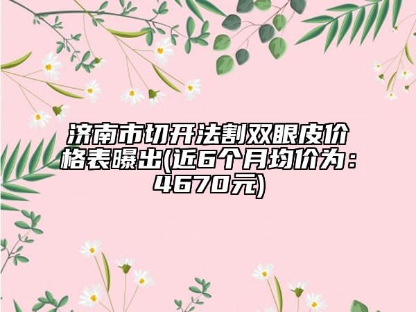 济南市切开法割双眼皮价格表曝出(近6个月均价为：4670元)