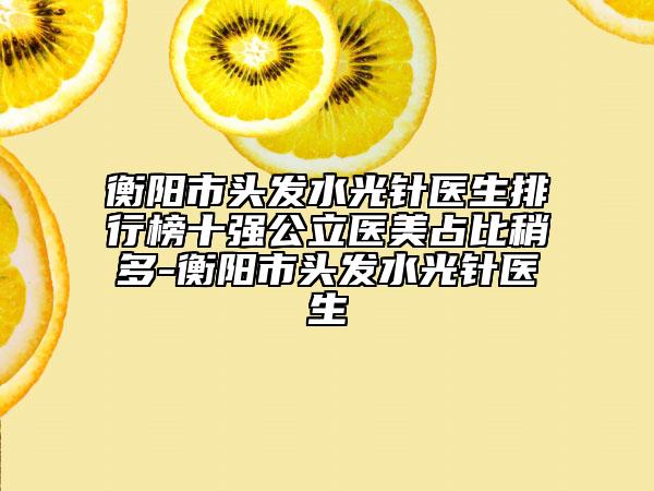 衡阳市头发水光针医生排行榜十强公立医美占比稍多-衡阳市头发水光针医生