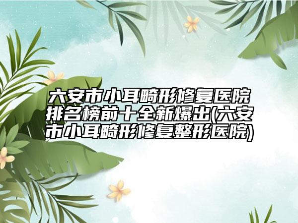 六安市小耳畸形修复医院排名榜前十全新爆出(六安市小耳畸形修复整形医院)