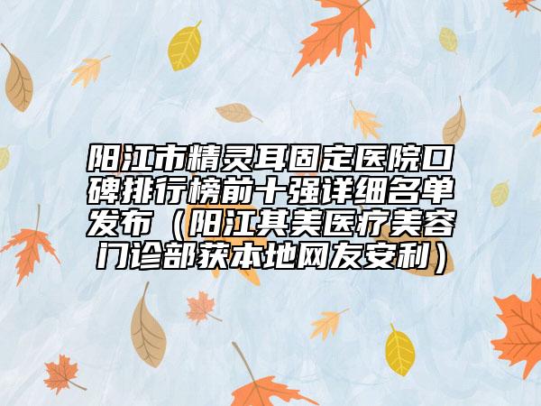 阳江市精灵耳固定医院口碑排行榜前十强详细名单发布（阳江其美医疗美容门诊部获本地网友安利）