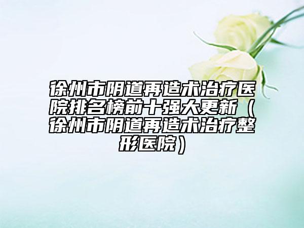 徐州市阴道再造术治疗医院排名榜前十强大更新（徐州市阴道再造术治疗整形医院）