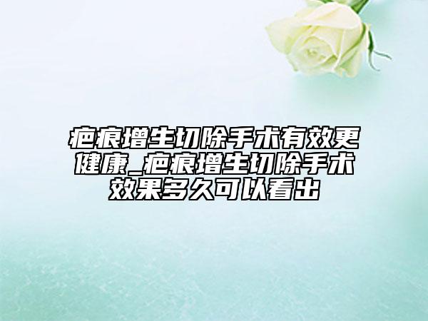疤痕增生切除手术有效更健康_疤痕增生切除手术效果多久可以看出
