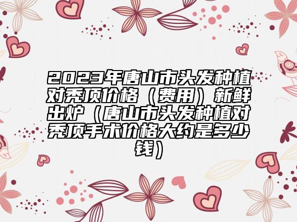 2023年唐山市头发种植对秃顶价格（费用）新鲜出炉（唐山市头发种植对秃顶手术价格大约是多少钱）