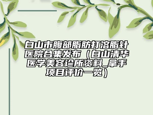 白山市腹部脂肪打溶脂针医院合集发布（白山清华医学美容诊所资料_拿手项目评价一览）