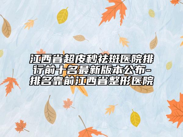 江西省超皮秒祛斑医院排行前十名最新版本公布-排名靠前江西省整形医院