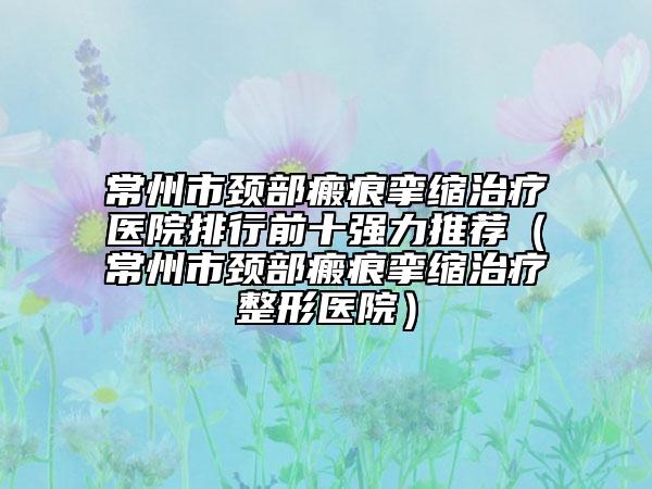 常州市颈部瘢痕挛缩治疗医院排行前十强力推荐（常州市颈部瘢痕挛缩治疗整形医院）
