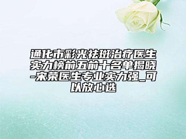 通化市彩光祛斑治疗医生实力榜前五前十名单揭晓-宋荣医生专业实力强_可以放心选