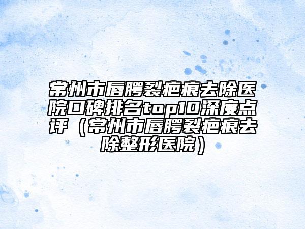常州市唇腭裂疤痕去除医院口碑排名top10深度点评（常州市唇腭裂疤痕去除整形医院）