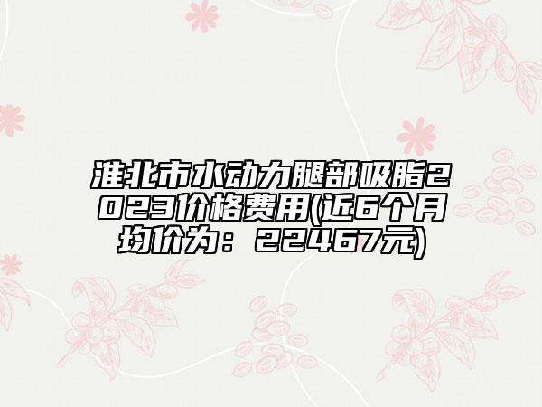 淮北市水动力腿部吸脂2023价格费用(近6个月均价为：22467元)