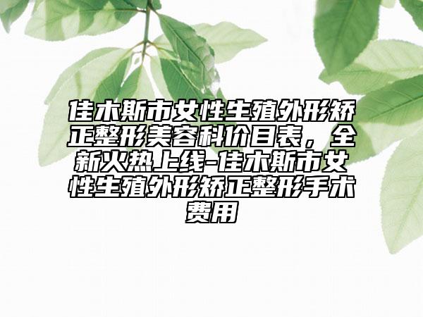 佳木斯市女性生殖外形矫正整形美容科价目表，全新火热上线-佳木斯市女性生殖外形矫正整形手术费用