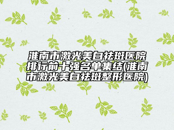 淮南市激光美白祛斑医院排行前十强名单集结(淮南市激光美白祛斑整形医院)