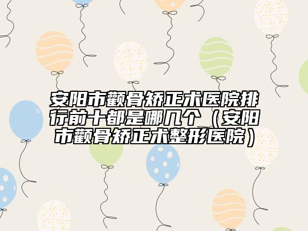 安阳市颧骨矫正术医院排行前十都是哪几个（安阳市颧骨矫正术整形医院）