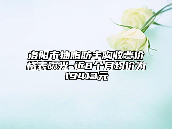 洛阳市抽脂肪丰胸收费价格表曝光-近8个月均价为19413元