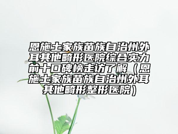 恩施土家族苗族自治州外耳其他畸形医院综合实力前十口碑榜走访了解（恩施土家族苗族自治州外耳其他畸形整形医院）