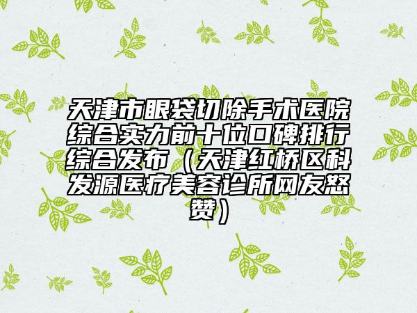 天津市眼袋切除手术医院综合实力前十位口碑排行综合发布（天津红桥区科发源医疗美容诊所网友怒赞）