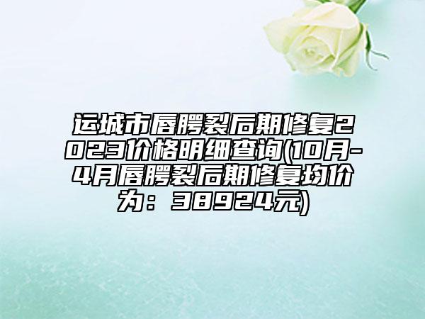 运城市唇腭裂后期修复2023价格明细查询(10月-4月唇腭裂后期修复均价为：38924元)