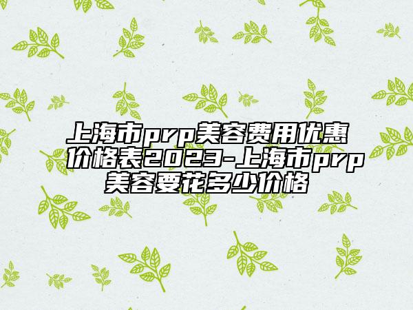 上海市prp美容费用优惠价格表2023-上海市prp美容要花多少价格