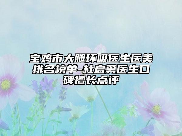 宝鸡市大腿环吸医生医美排名榜单-杜启勇医生口碑擅长点评