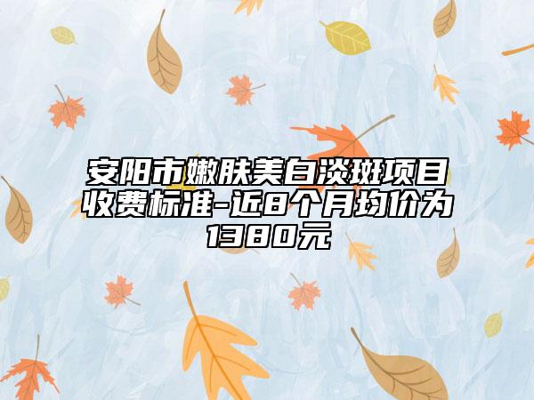 安阳市嫩肤美白淡斑项目收费标准-近8个月均价为1380元
