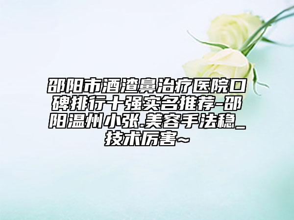 邵阳市酒渣鼻治疗医院口碑排行十强实名推荐-邵阳温州小张.美容手法稳_技术厉害~