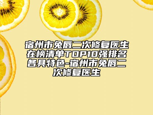 宿州市兔唇二次修复医生在榜清单TOP10强排名各具特色-宿州市兔唇二次修复医生