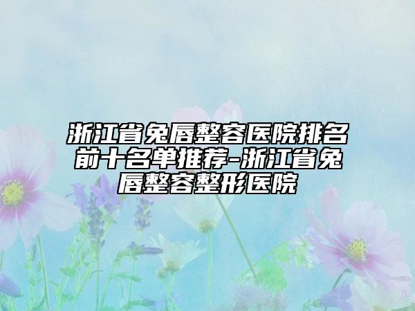 浙江省兔唇整容医院排名前十名单推荐-浙江省兔唇整容整形医院