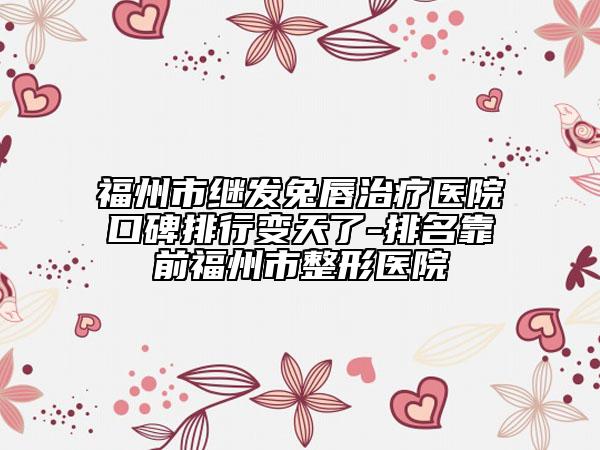 福州市继发兔唇治疗医院口碑排行变天了-排名靠前福州市整形医院