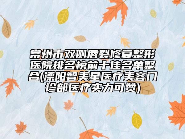 常州市双侧唇裂修复整形医院排名榜前十佳名单整合(溧阳智美星医疗美容门诊部医疗实力可赞)