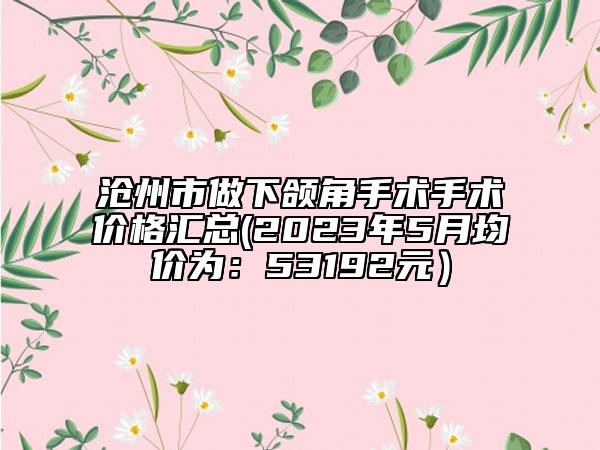 沧州市做下颌角手术手术价格汇总(2023年5月均价为：53192元）
