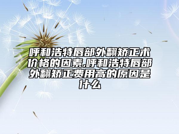 呼和浩特唇部外翻矫正术价格的因素,呼和浩特唇部外翻矫正费用高的原因是什么