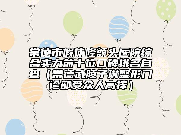 常德市假体隆额头医院综合实力前十位口碑排名自查（常德武陵子琳整形门诊部受众人高捧）