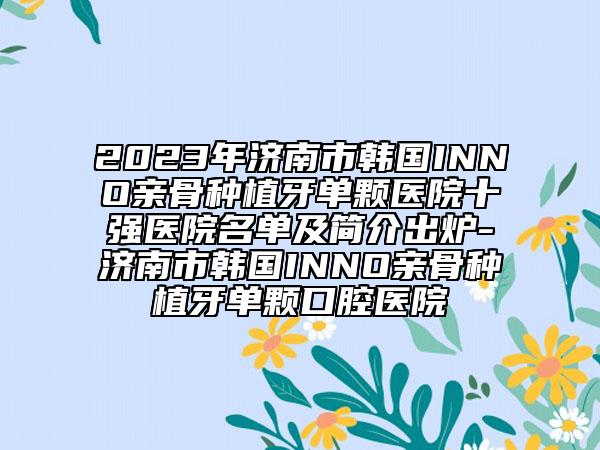 2023年济南市韩国INNO亲骨种植牙单颗医院十强医院名单及简介出炉-济南市韩国INNO亲骨种植牙单颗口腔医院