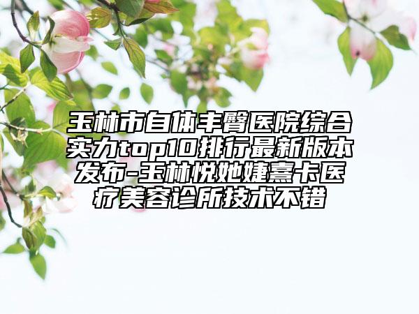 玉林市自体丰臀医院综合实力top10排行最新版本发布-玉林悦她婕熹卡医疗美容诊所技术不错
