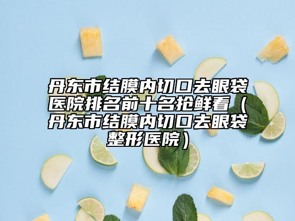丹东市结膜内切口去眼袋医院排名前十名抢鲜看（丹东市结膜内切口去眼袋整形医院）