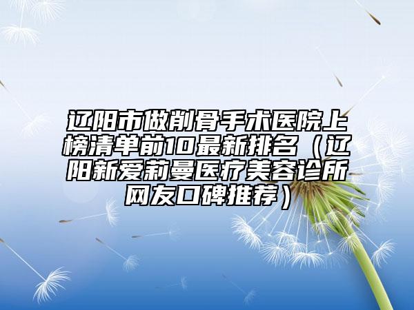 辽阳市做削骨手术医院上榜清单前10最新排名（辽阳新爱莉曼医疗美容诊所网友口碑推荐）