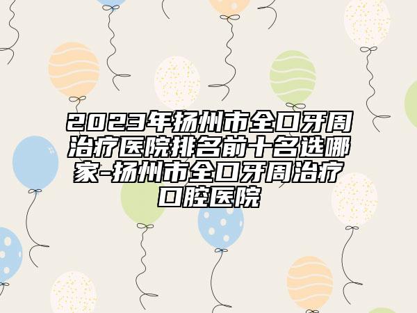 2023年扬州市全口牙周治疗医院排名前十名选哪家-扬州市全口牙周治疗口腔医院