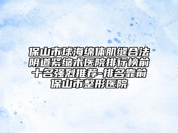 保山市球海绵体肌缝合法阴道紧缩术医院排行榜前十名强烈推荐-排名靠前保山市整形医院