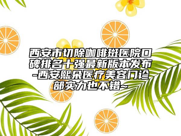 西安市切除咖啡斑医院口碑排名十强最新版本发布-西安熙朵医疗美容门诊部实力也不错~
