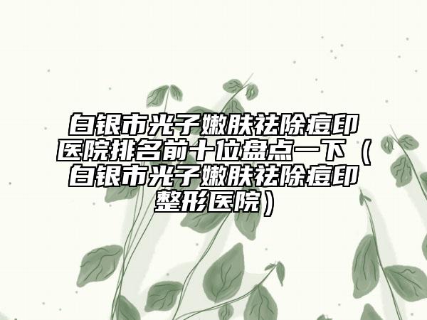 白银市光子嫩肤祛除痘印医院排名前十位盘点一下（白银市光子嫩肤祛除痘印整形医院）