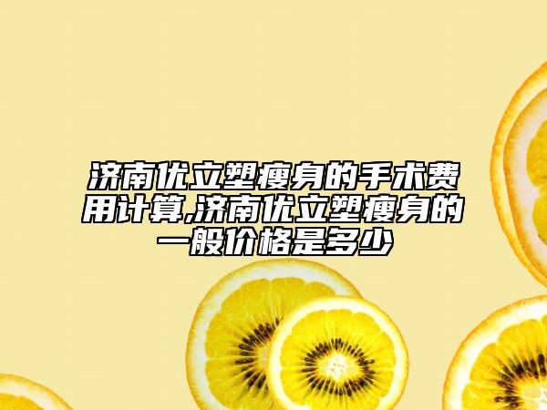 济南优立塑瘦身的手术费用计算,济南优立塑瘦身的一般价格是多少