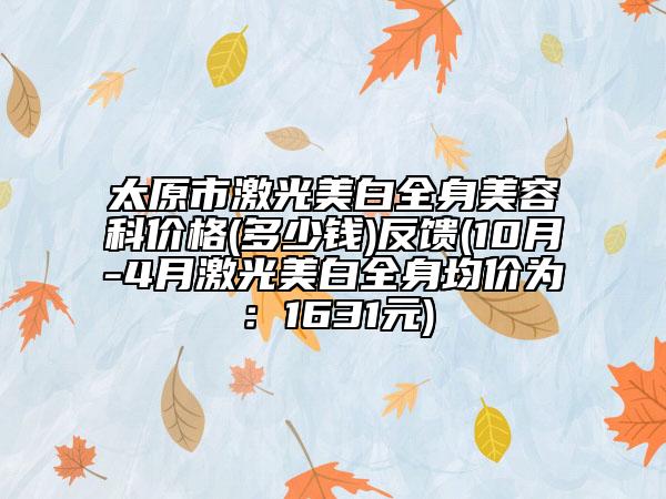 太原市激光美白全身美容科价格(多少钱)反馈(10月-4月激光美白全身均价为：1631元)