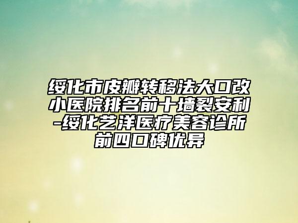 绥化市皮瓣转移法大口改小医院排名前十墙裂安利-绥化艺洋医疗美容诊所前四口碑优异