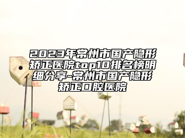 2023年常州市国产隐形矫正医院top10排名榜明细分享-常州市国产隐形矫正口腔医院