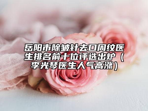 岳阳市除皱针去口周纹医生排名前十位评选出炉（李光琴医生人气高涨）