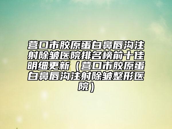 营口市胶原蛋白鼻唇沟注射除皱医院排名榜前十佳明细更新（营口市胶原蛋白鼻唇沟注射除皱整形医院）