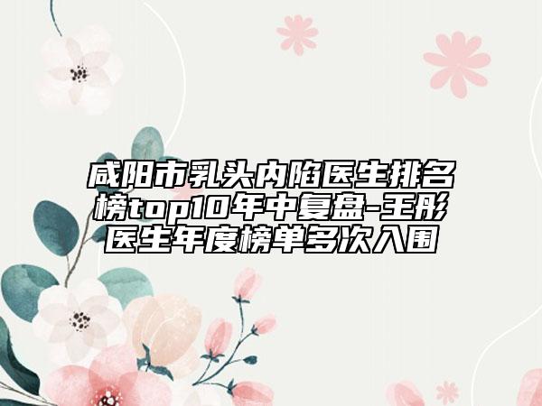 咸阳市乳头内陷医生排名榜top10年中复盘-王彤医生年度榜单多次入围